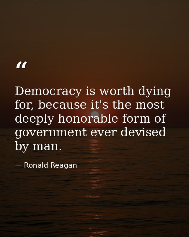 Democracy is worth dying for, because it's the most deeply honorable form of government ever devised by man. — Ronald Reagan