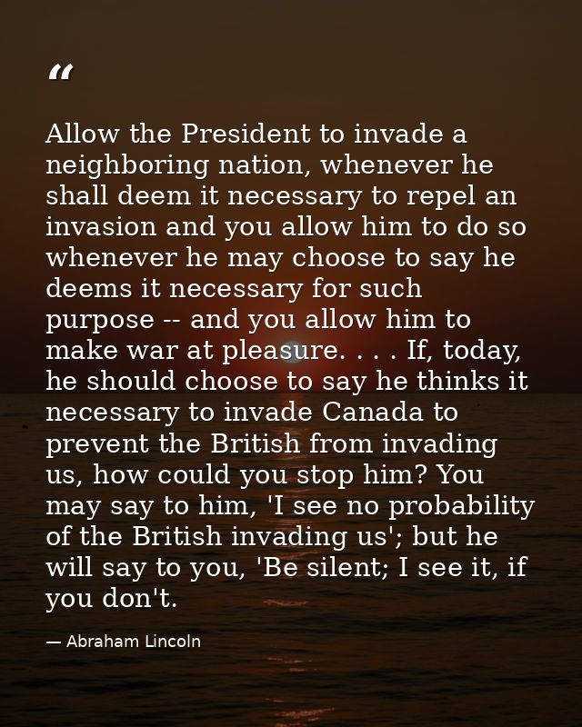 Allow the President to invade a neighboring nation, whenever he shall deem it necessary to repel an invasion and you all — Abraham Lincoln