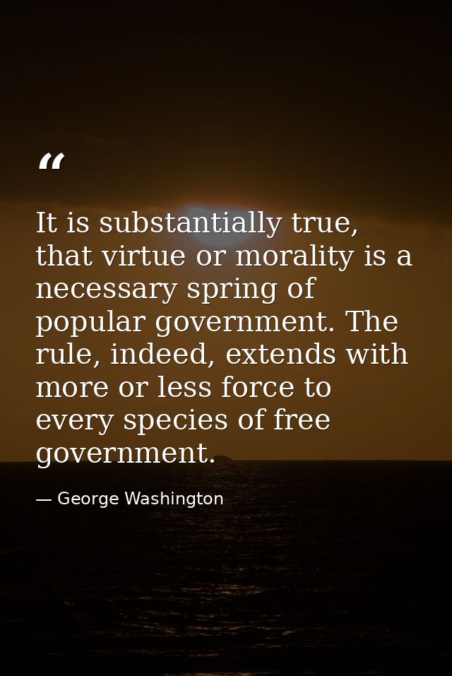 It is substantially true, that virtue or morality is a necessary spring of popular government. The rule, indeed, extends — George Washington