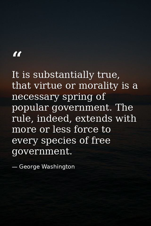 It is substantially true, that virtue or morality is a necessary spring of popular government. The rule, indeed, extends — George Washington