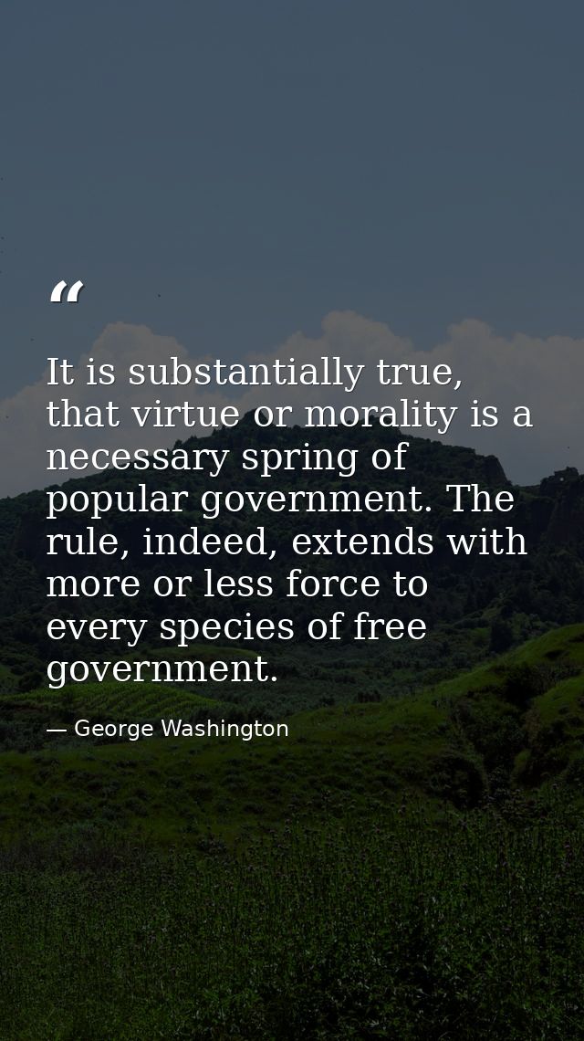 It is substantially true, that virtue or morality is a necessary spring of popular government. The rule, indeed, extends — George Washington