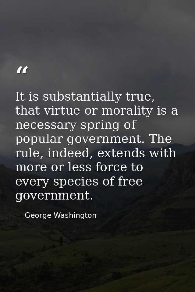 It is substantially true, that virtue or morality is a necessary spring of popular government. The rule, indeed, extends — George Washington