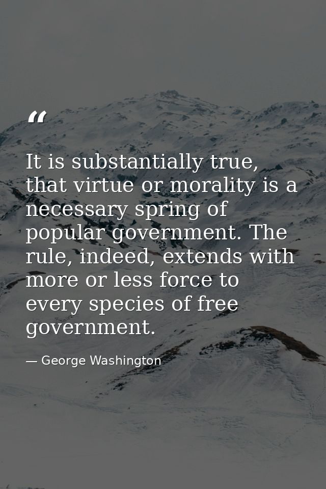 It is substantially true, that virtue or morality is a necessary spring of popular government. The rule, indeed, extends — George Washington