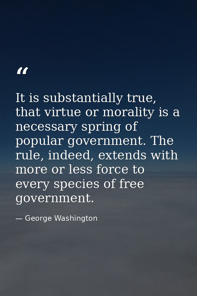 It is substantially true, that virtue or morality is a necessary spring of popular government. The rule, indeed, extends — George Washington