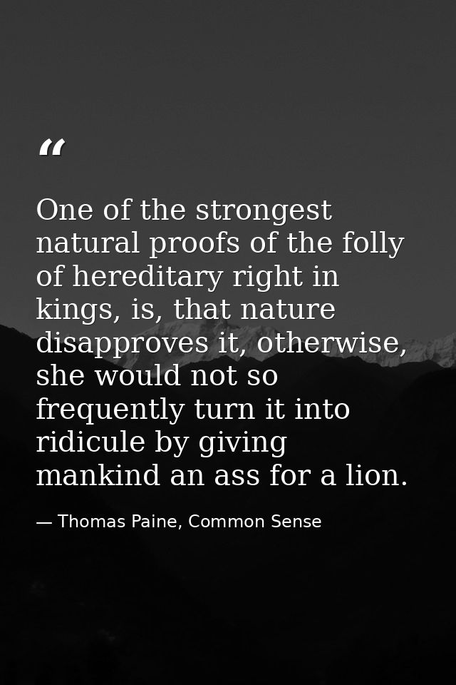 One of the strongest natural proofs of the folly of hereditary right in kings, is, that nature disapproves it, otherwise — Thomas Paine, Common Sense