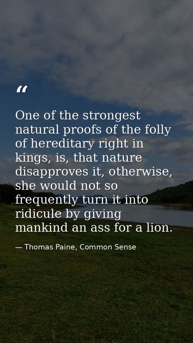 One of the strongest natural proofs of the folly of hereditary right in kings, is, that nature disapproves it, otherwise — Thomas Paine, Common Sense