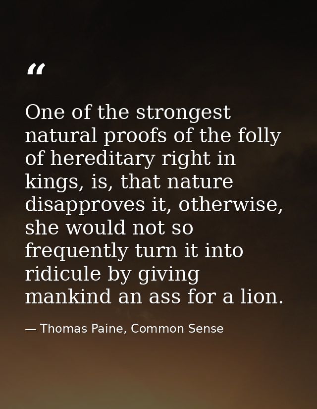 One of the strongest natural proofs of the folly of hereditary right in kings, is, that nature disapproves it, otherwise — Thomas Paine, Common Sense