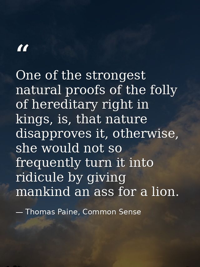 One of the strongest natural proofs of the folly of hereditary right in kings, is, that nature disapproves it, otherwise — Thomas Paine, Common Sense