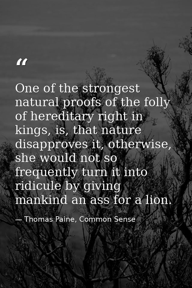 One of the strongest natural proofs of the folly of hereditary right in kings, is, that nature disapproves it, otherwise — Thomas Paine, Common Sense
