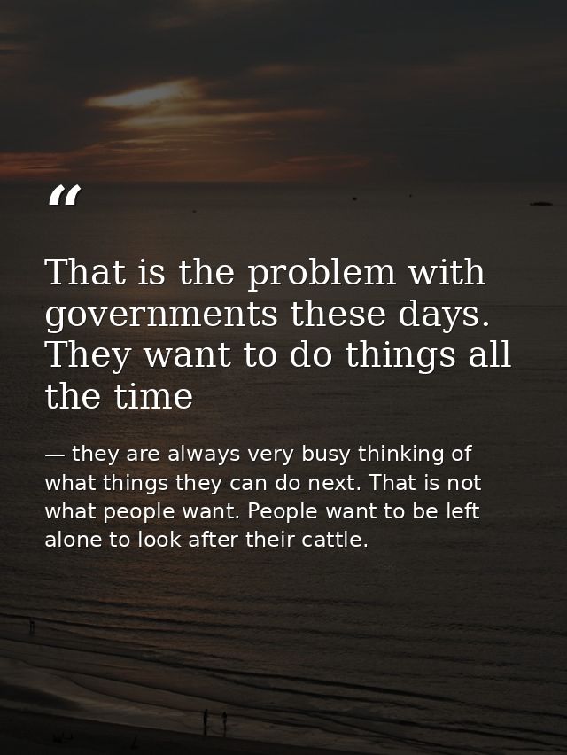 That is the problem with governments these days. They want to do things all the time — they are always very busy thinking of what things they can do next. That is not what people want. People want to be left alone to look after their cattle.