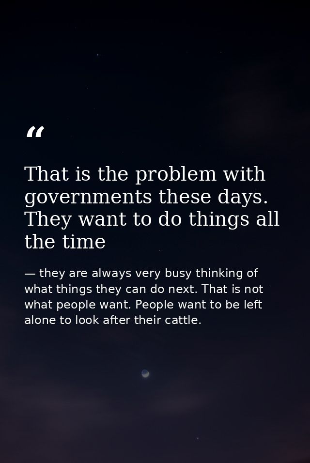 That is the problem with governments these days. They want to do things all the time — they are always very busy thinking of what things they can do next. That is not what people want. People want to be left alone to look after their cattle.