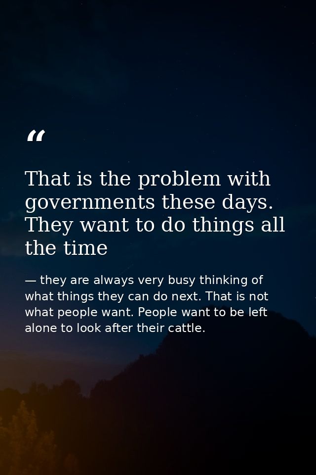 That is the problem with governments these days. They want to do things all the time — they are always very busy thinking of what things they can do next. That is not what people want. People want to be left alone to look after their cattle.