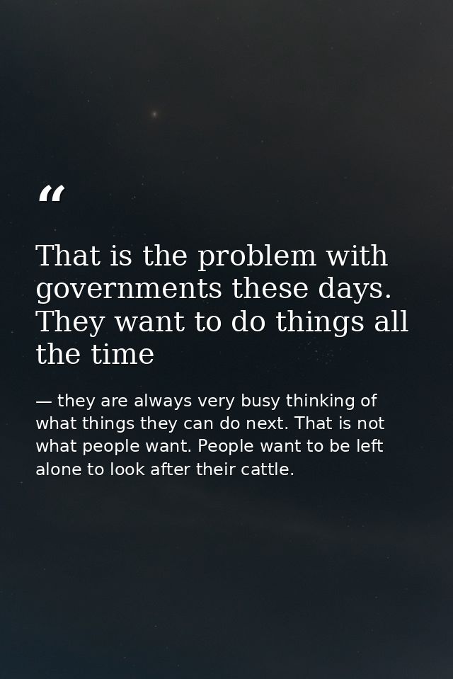 That is the problem with governments these days. They want to do things all the time — they are always very busy thinking of what things they can do next. That is not what people want. People want to be left alone to look after their cattle.