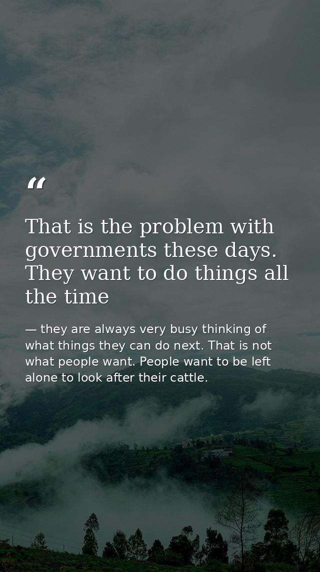 That is the problem with governments these days. They want to do things all the time — they are always very busy thinking of what things they can do next. That is not what people want. People want to be left alone to look after their cattle.
