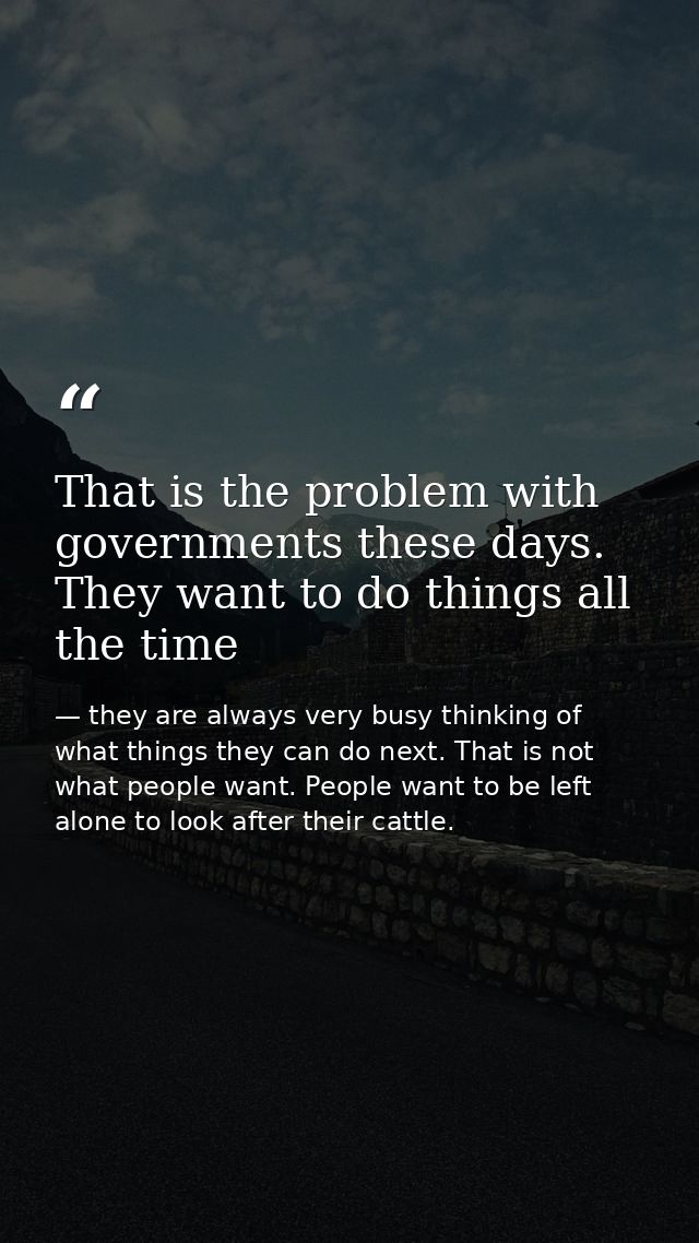 That is the problem with governments these days. They want to do things all the time — they are always very busy thinking of what things they can do next. That is not what people want. People want to be left alone to look after their cattle.