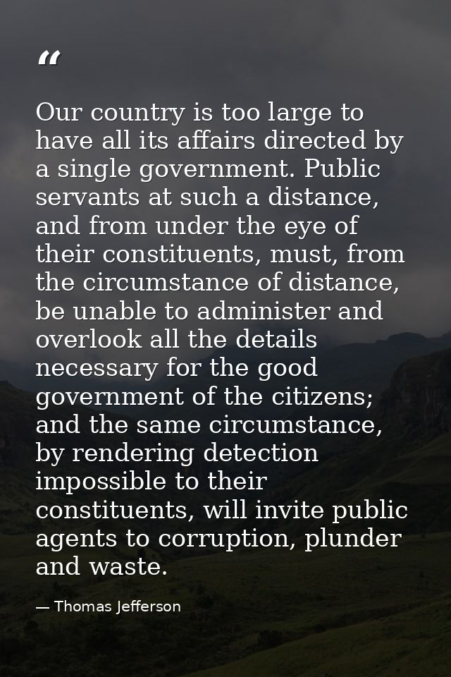 Our country is too large to have all its affairs directed by a single government. Public servants at such a distance, an — Thomas Jefferson