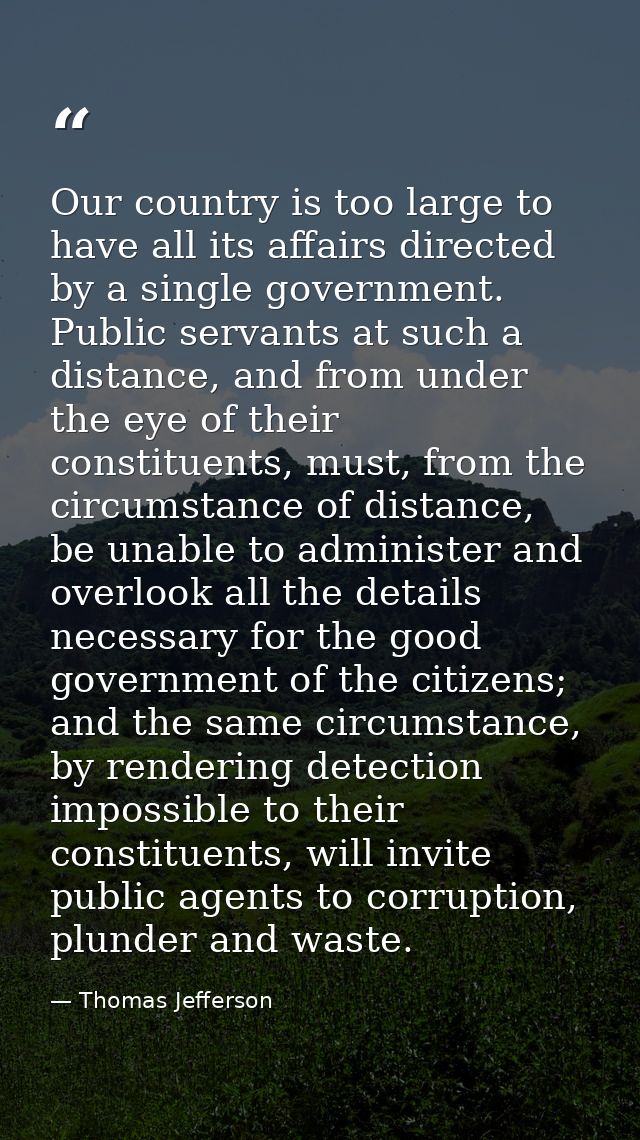 Our country is too large to have all its affairs directed by a single government. Public servants at such a distance, an — Thomas Jefferson