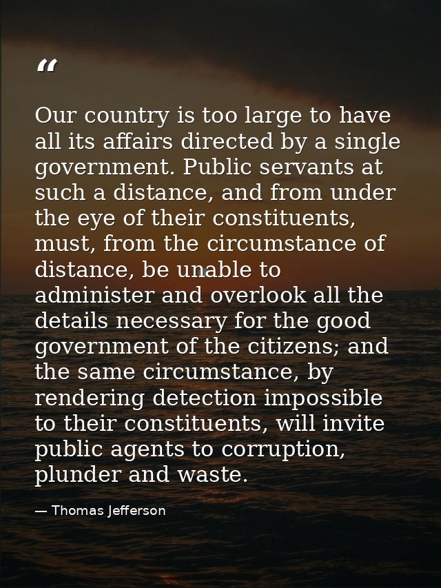 Our country is too large to have all its affairs directed by a single government. Public servants at such a distance, an — Thomas Jefferson
