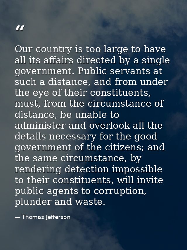 Our country is too large to have all its affairs directed by a single government. Public servants at such a distance, an — Thomas Jefferson
