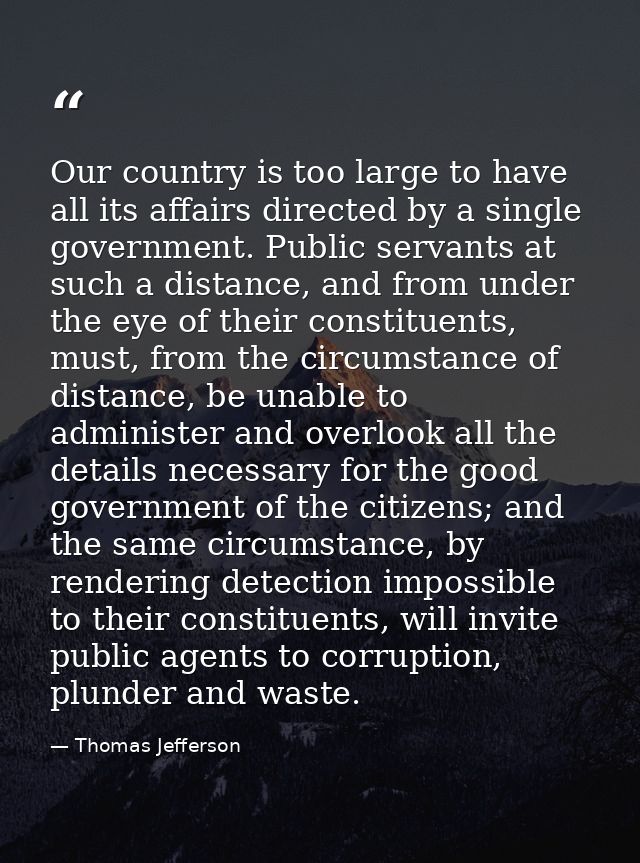 Our country is too large to have all its affairs directed by a single government. Public servants at such a distance, an — Thomas Jefferson