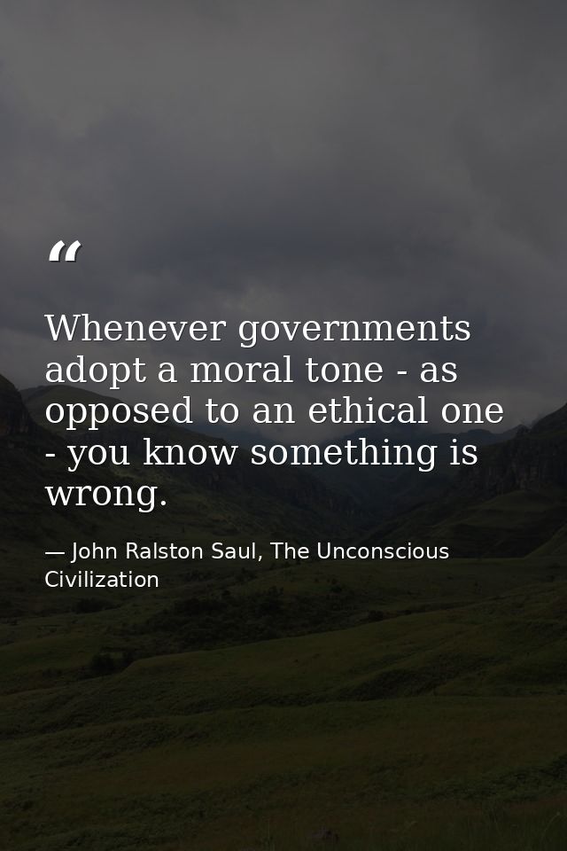 Whenever governments adopt a moral tone - as opposed to an ethical one - you know something is wrong. — John Ralston Saul, The Unconscious Civilization