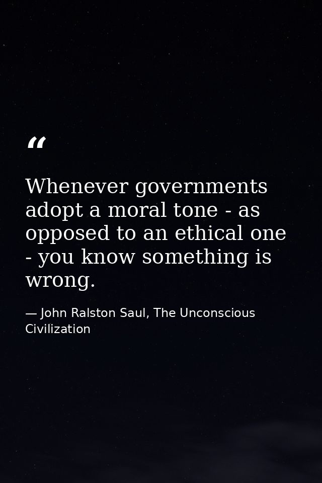 Whenever governments adopt a moral tone - as opposed to an ethical one - you know something is wrong. — John Ralston Saul, The Unconscious Civilization