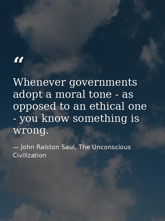 Whenever governments adopt a moral tone - as opposed to an ethical one - you know something is wrong. — John Ralston Saul, The Unconscious Civilization