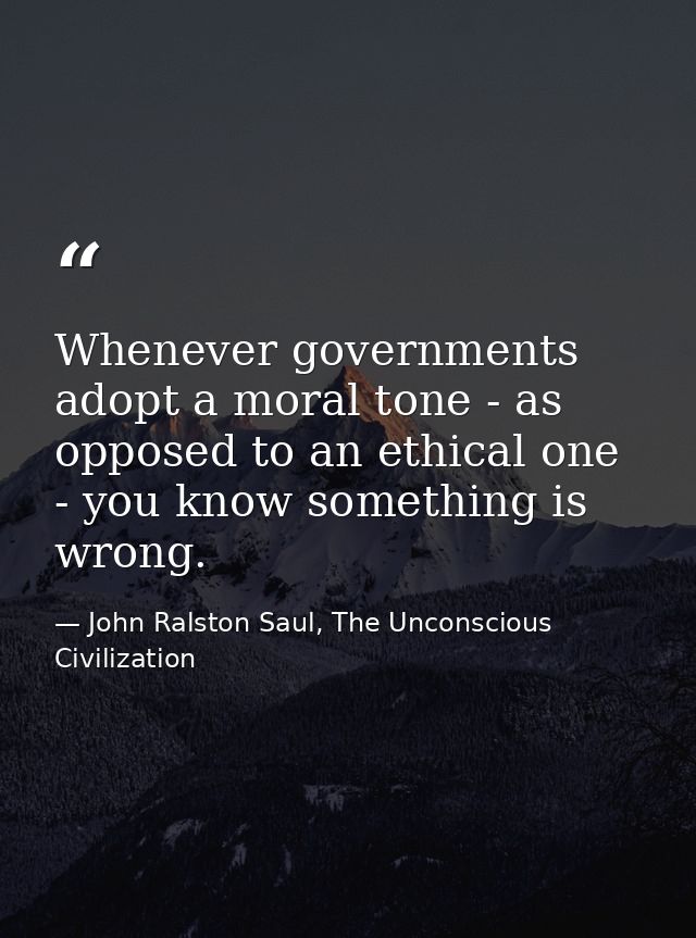 Whenever governments adopt a moral tone - as opposed to an ethical one - you know something is wrong. — John Ralston Saul, The Unconscious Civilization