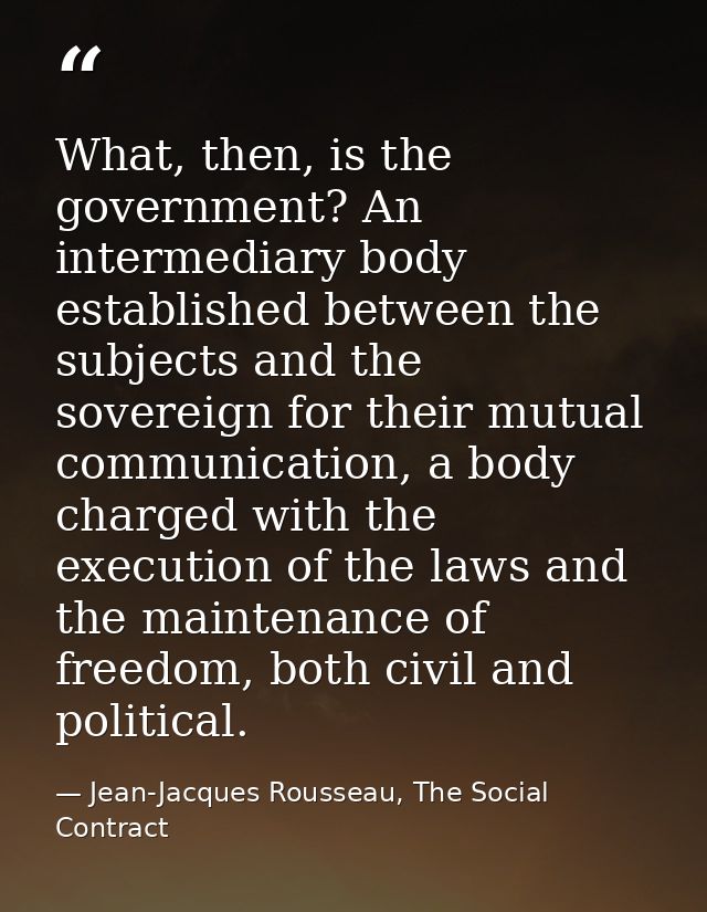 What, then, is the government? An intermediary body established between the subjects and the sovereign for their mutual  — Jean-Jacques Rousseau, The Social Contract