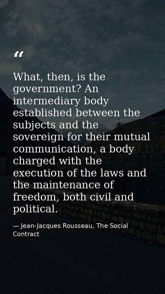 What, then, is the government? An intermediary body established between the subjects and the sovereign for their mutual  — Jean-Jacques Rousseau, The Social Contract