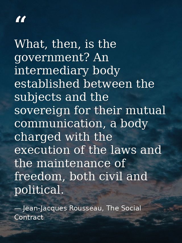What, then, is the government? An intermediary body established between the subjects and the sovereign for their mutual  — Jean-Jacques Rousseau, The Social Contract