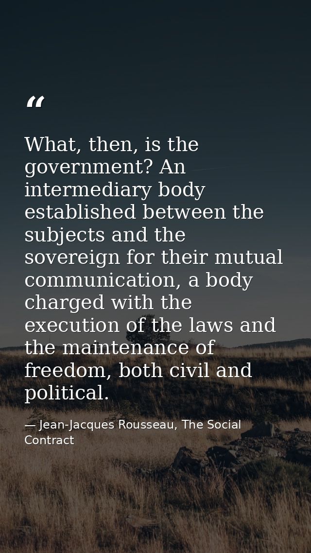 What, then, is the government? An intermediary body established between the subjects and the sovereign for their mutual  — Jean-Jacques Rousseau, The Social Contract