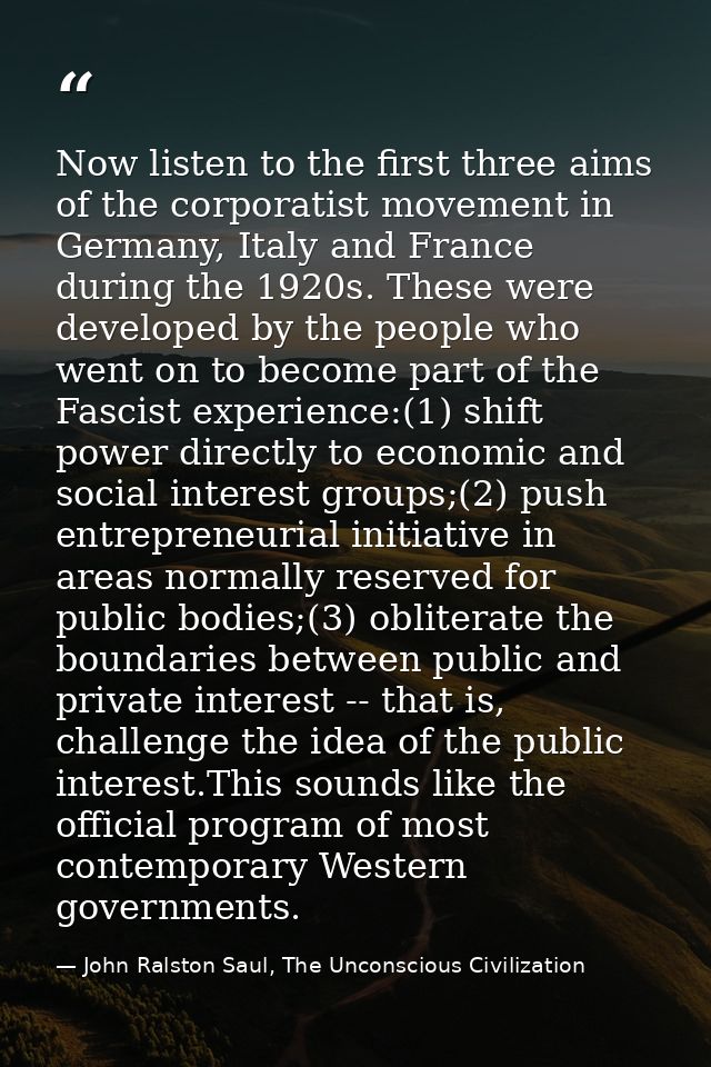 Now listen to the first three aims of the corporatist movement in Germany, Italy and France during the 1920s. These were — John Ralston Saul, The Unconscious Civilization