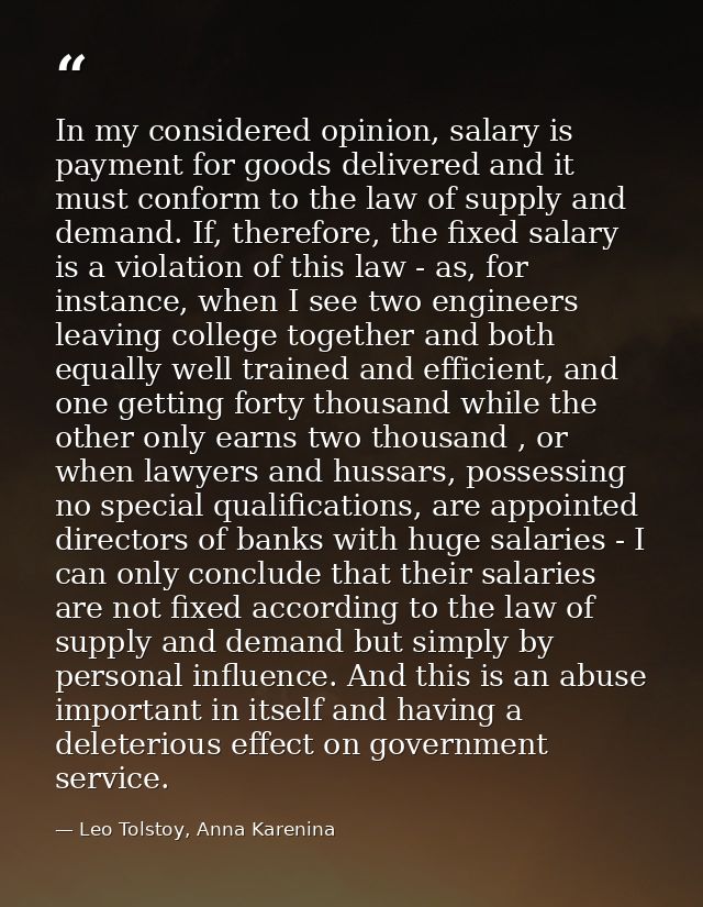 In my considered opinion, salary is payment for goods delivered and it must conform to the law of supply and demand. If, — Leo Tolstoy, Anna Karenina