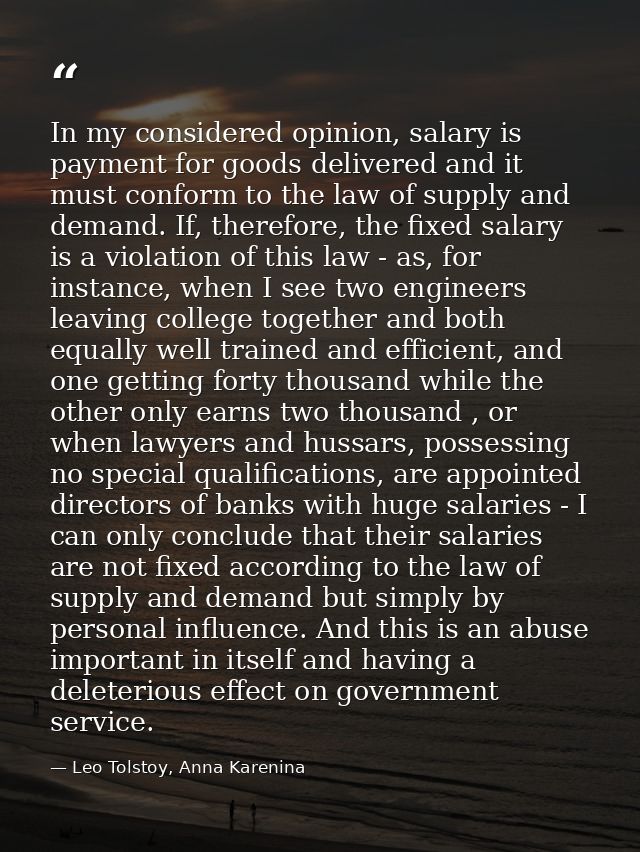 In my considered opinion, salary is payment for goods delivered and it must conform to the law of supply and demand. If, — Leo Tolstoy, Anna Karenina