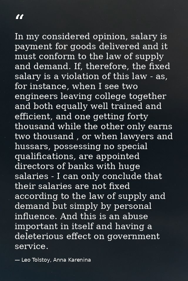 In my considered opinion, salary is payment for goods delivered and it must conform to the law of supply and demand. If, — Leo Tolstoy, Anna Karenina