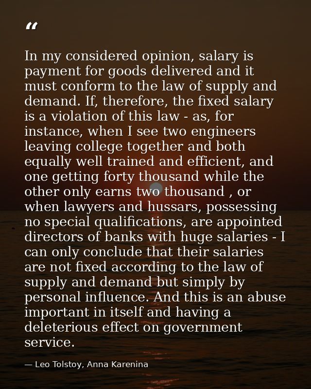 In my considered opinion, salary is payment for goods delivered and it must conform to the law of supply and demand. If, — Leo Tolstoy, Anna Karenina