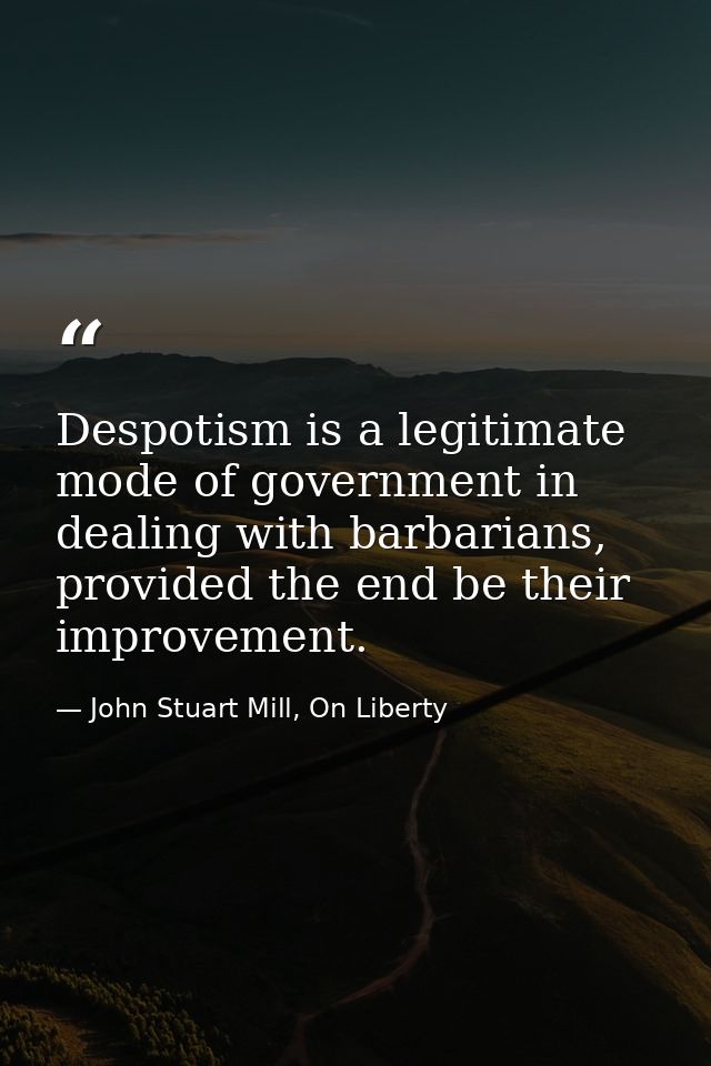 Despotism is a legitimate mode of government in dealing with barbarians, provided the end be their improvement. — John Stuart Mill, On Liberty