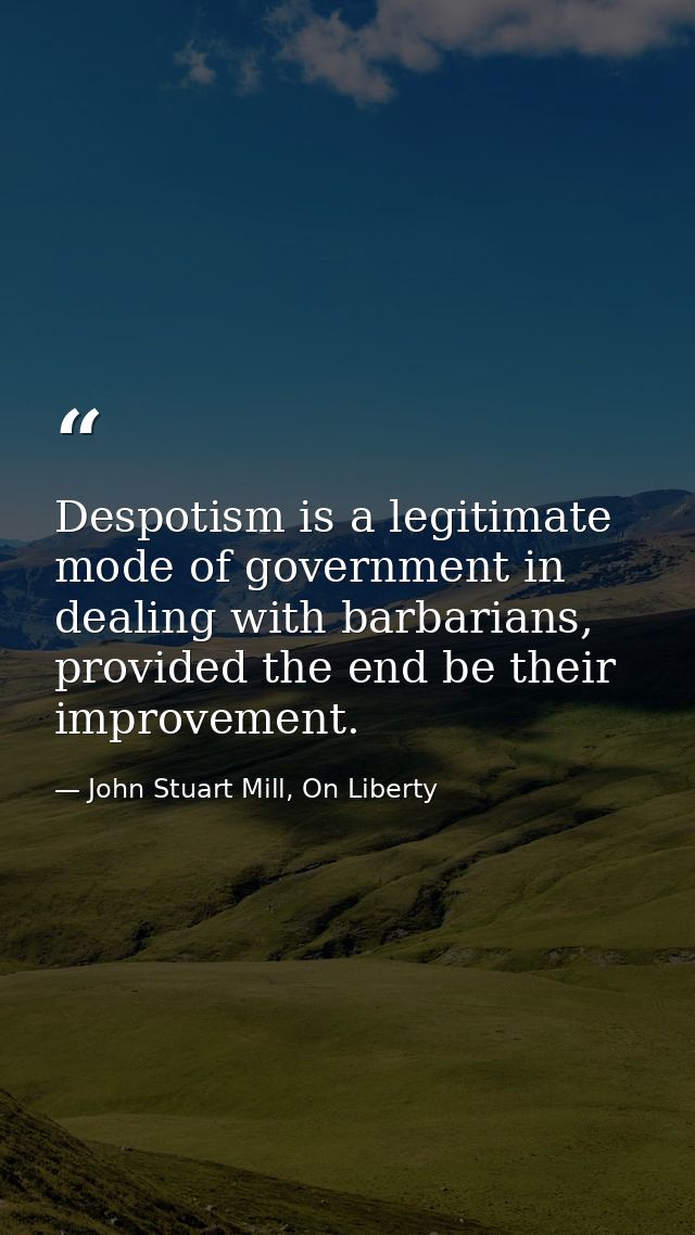 Despotism is a legitimate mode of government in dealing with barbarians, provided the end be their improvement. — John Stuart Mill, On Liberty