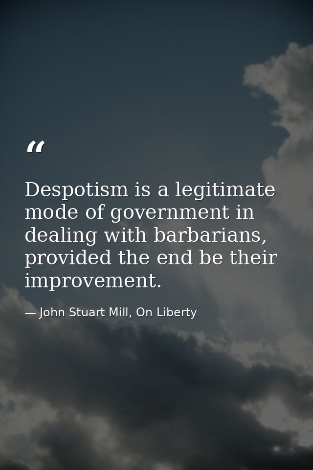 Despotism is a legitimate mode of government in dealing with barbarians, provided the end be their improvement. — John Stuart Mill, On Liberty