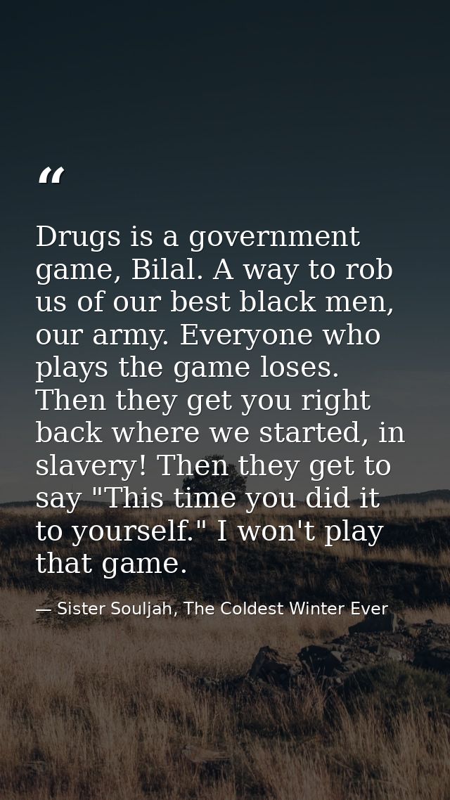 Drugs is a government game, Bilal. A way to rob us of our best black men, our army. Everyone who plays the game loses. T — Sister Souljah, The Coldest Winter Ever