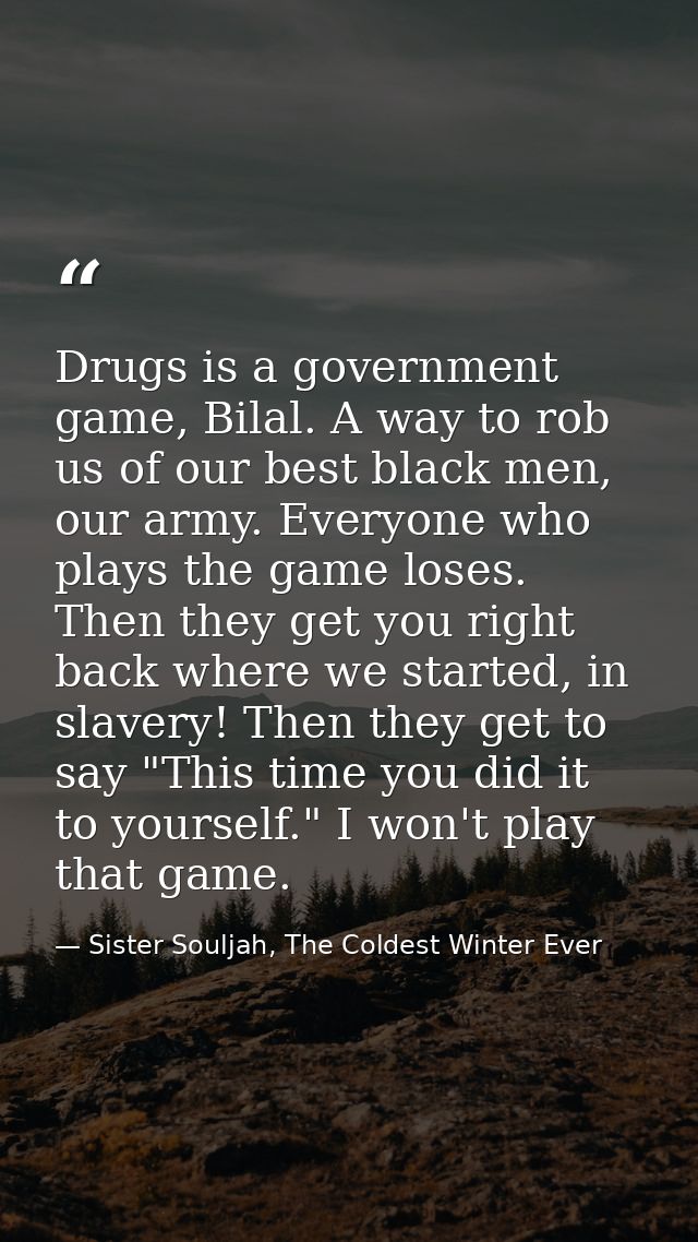 Drugs is a government game, Bilal. A way to rob us of our best black men, our army. Everyone who plays the game loses. T — Sister Souljah, The Coldest Winter Ever