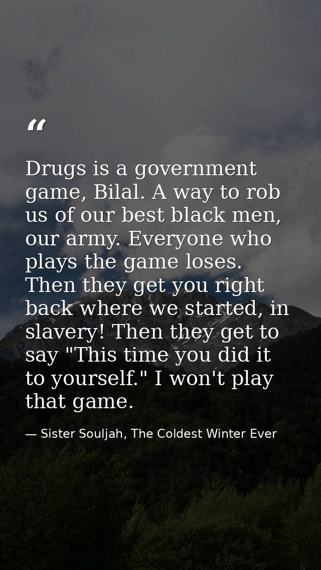 Drugs is a government game, Bilal. A way to rob us of our best black men, our army. Everyone who plays the game loses. T — Sister Souljah, The Coldest Winter Ever