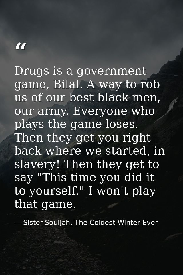 Drugs is a government game, Bilal. A way to rob us of our best black men, our army. Everyone who plays the game loses. T — Sister Souljah, The Coldest Winter Ever