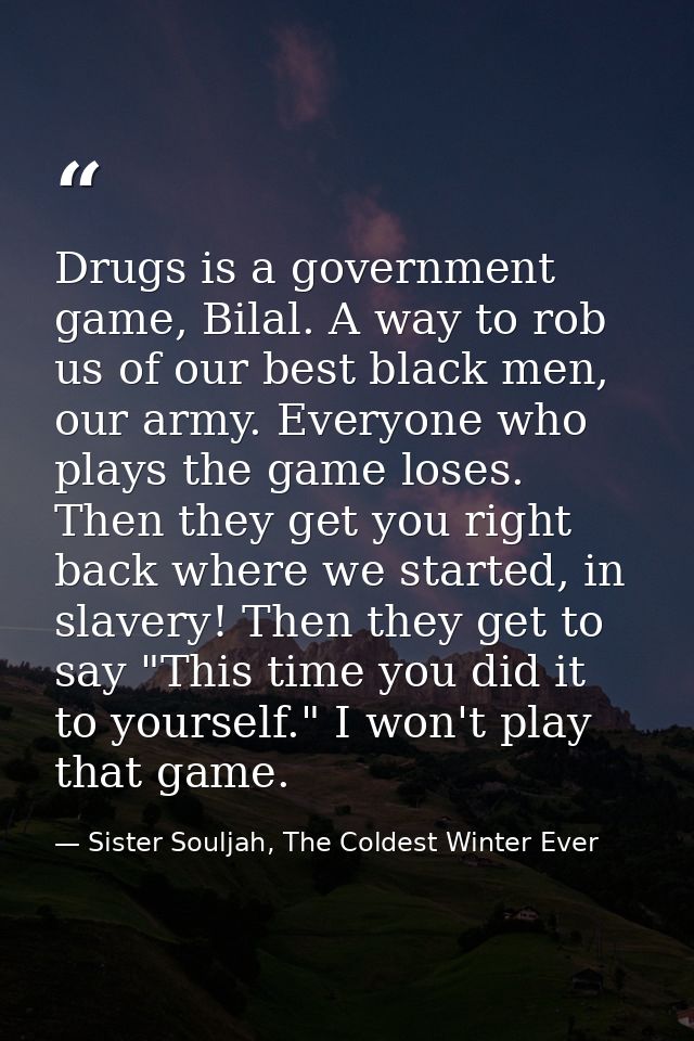Drugs is a government game, Bilal. A way to rob us of our best black men, our army. Everyone who plays the game loses. T — Sister Souljah, The Coldest Winter Ever