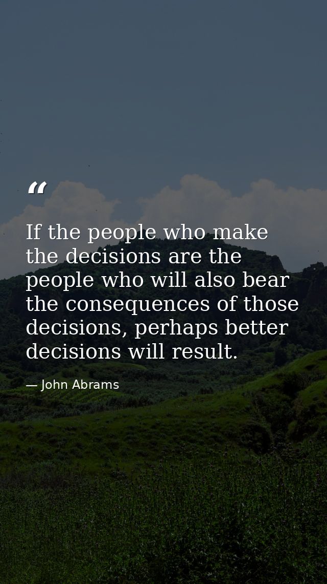 If the people who make the decisions are the people who will also bear the consequences of those decisions, perhaps bett — John Abrams