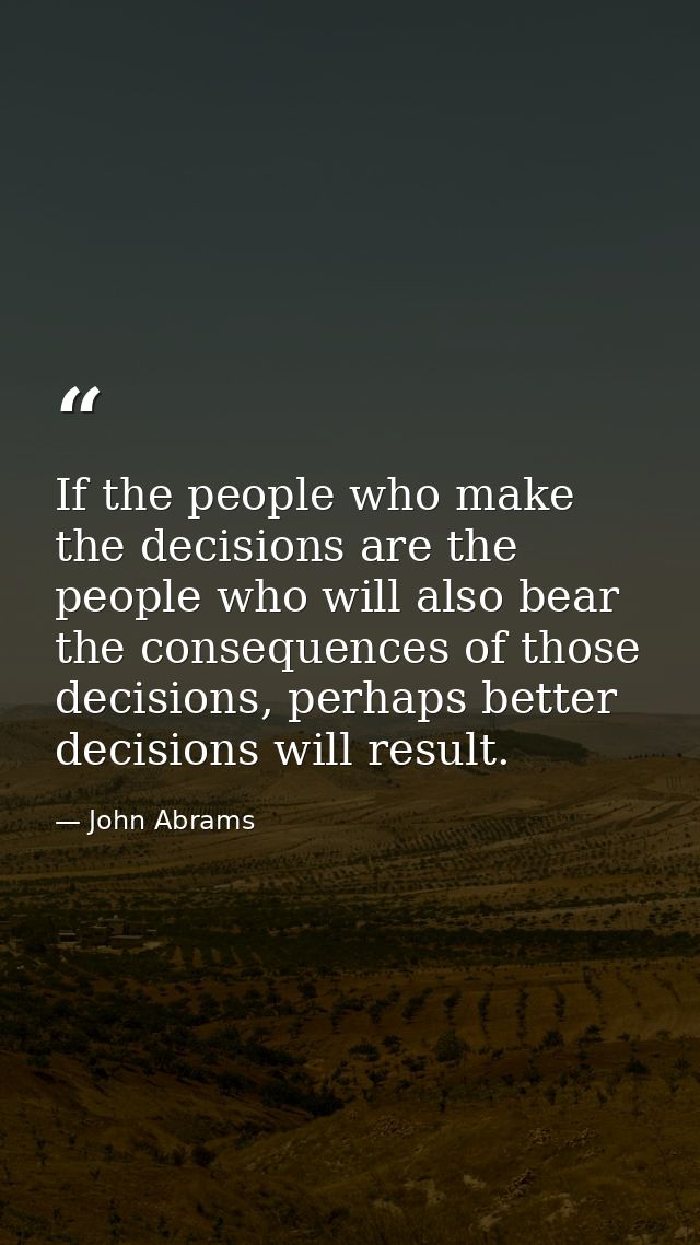 If the people who make the decisions are the people who will also bear the consequences of those decisions, perhaps bett — John Abrams