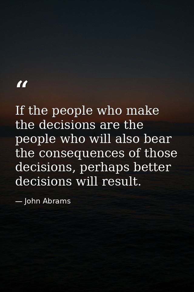 If the people who make the decisions are the people who will also bear the consequences of those decisions, perhaps bett — John Abrams