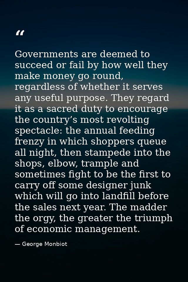 Governments are deemed to succeed or fail by how well they make money go round, regardless of whether it serves any usef — George Monbiot
