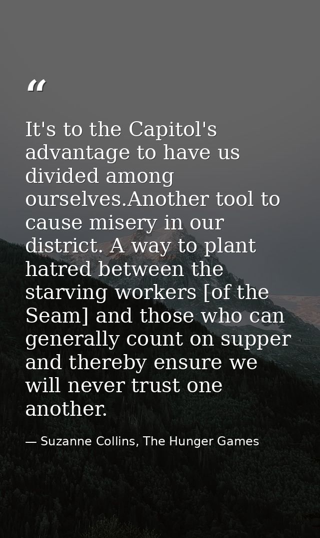 It's to the Capitol's advantage to have us divided among ourselves.Another tool to cause misery in our district. A way t — Suzanne Collins, The Hunger Games